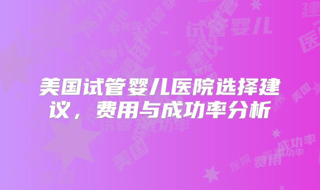 美国试管婴儿医院选择建议，费用与成功率分析