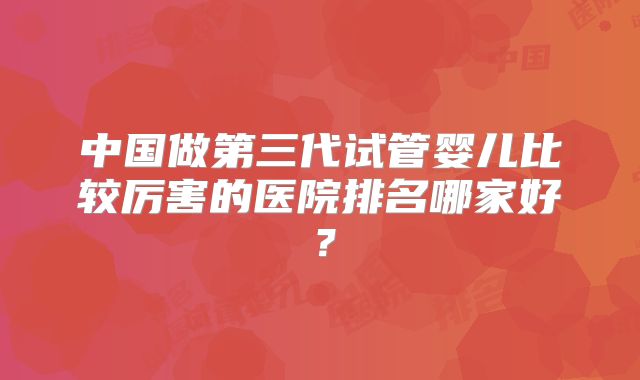 中国做第三代试管婴儿比较厉害的医院排名哪家好?