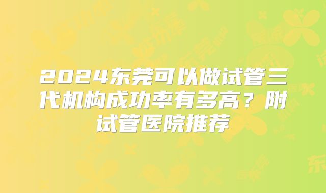 2024东莞可以做试管三代机构成功率有多高？附试管医院推荐
