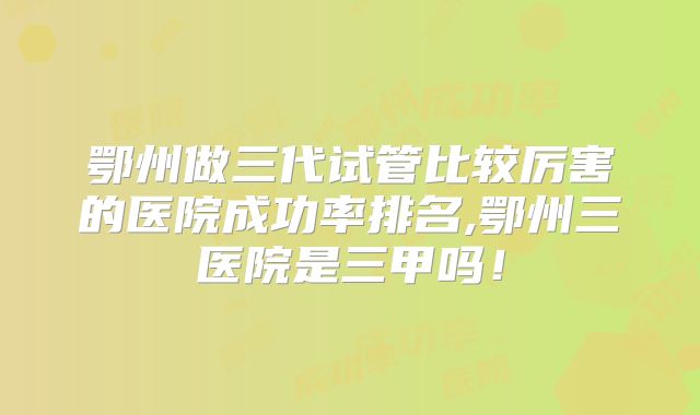 鄂州做三代试管比较厉害的医院成功率排名,鄂州三医院是三甲吗！