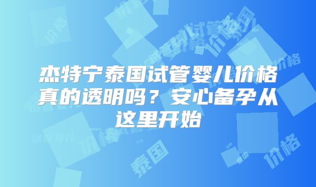 杰特宁泰国试管婴儿价格真的透明吗？安心备孕从这里开始