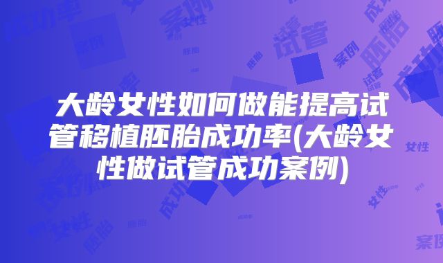 大龄女性如何做能提高试管移植胚胎成功率(大龄女性做试管成功案例)