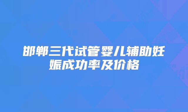 邯郸三代试管婴儿辅助妊娠成功率及价格