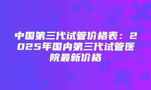 中国第三代试管价格表:2025年国内第三代试管医院最新价格