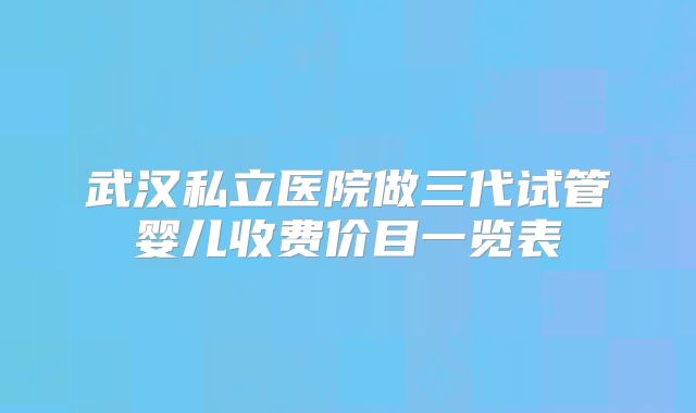 武汉私立医院做三代试管婴儿收费价目一览表
