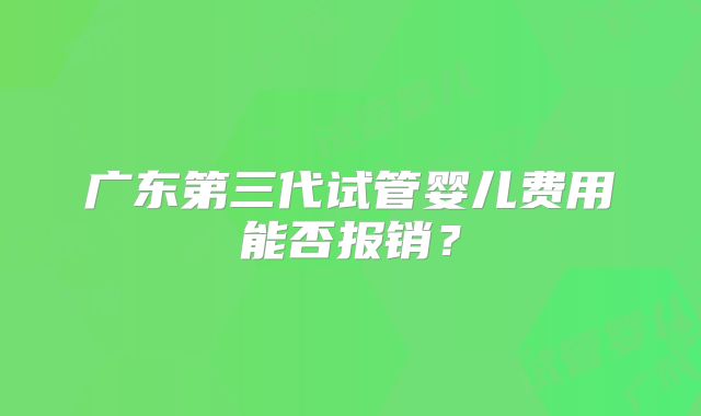 广东第三代试管婴儿费用能否报销？