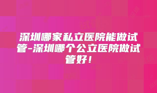 深圳哪家私立医院能做试管-深圳哪个公立医院做试管好！