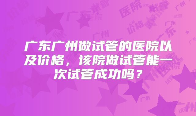 广东广州做试管的医院以及价格，该院做试管能一次试管成功吗？