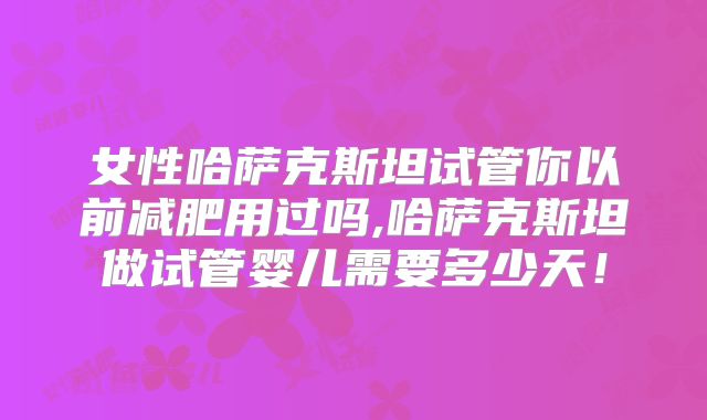 女性哈萨克斯坦试管你以前减肥用过吗,哈萨克斯坦做试管婴儿需要多少天!
