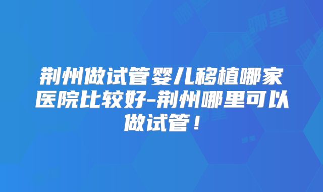 荆州做试管婴儿移植哪家医院比较好-荆州哪里可以做试管！