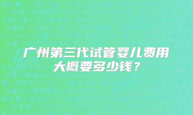 广州第三代试管婴儿费用大概要多少钱？