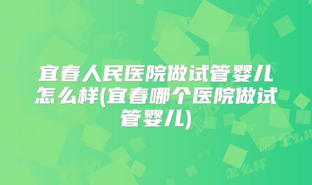 宜春人民医院做试管婴儿怎么样(宜春哪个医院做试管婴儿)