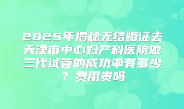 2025年揭秘无结婚证去天津市中心妇产科医院做三代试管的成功率有多少?费用贵吗