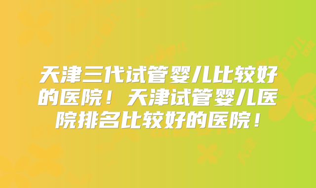 天津三代试管婴儿比较好的医院!天津试管婴儿医院排名比较好的医院!