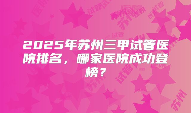 2025年苏州三甲试管医院排名，哪家医院成功登榜？
