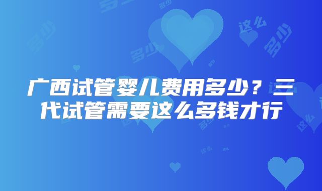 广西试管婴儿费用多少？三代试管需要这么多钱才行