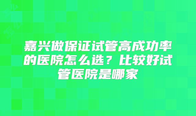 嘉兴做保证试管高成功率的医院怎么选?比较好试管医院是哪家