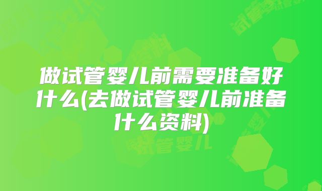 做试管婴儿前需要准备好什么(去做试管婴儿前准备什么资料)