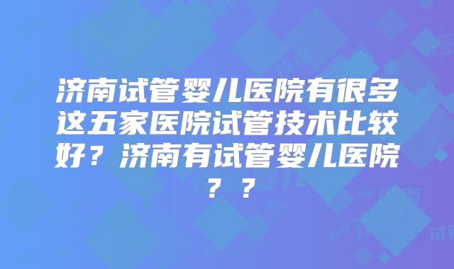 济南试管婴儿医院有很多这五家医院试管技术比较好?济南有试管婴儿医院??