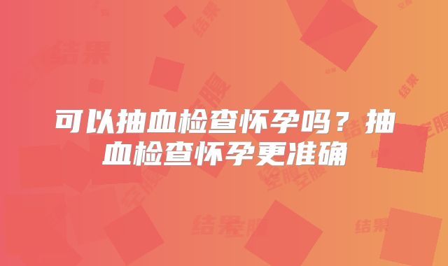 可以抽血检查怀孕吗?抽血检查怀孕更准确