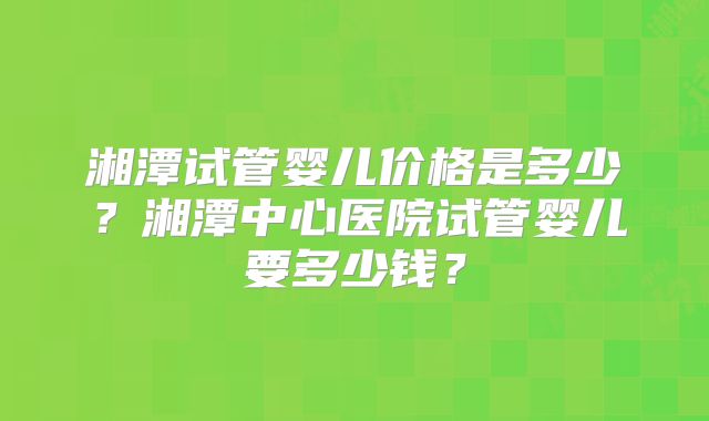 湘潭试管婴儿价格是多少？湘潭中心医院试管婴儿要多少钱？