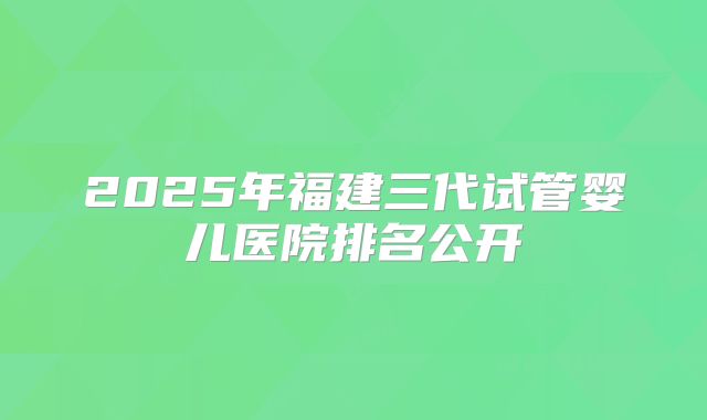 2025年福建三代试管婴儿医院排名公开