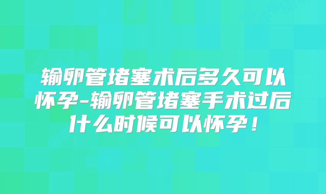 输卵管堵塞术后多久可以怀孕-输卵管堵塞手术过后什么时候可以怀孕！