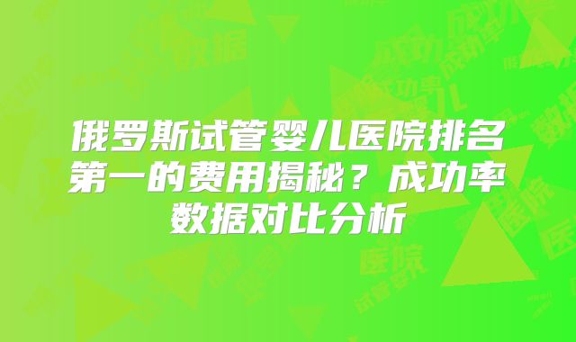 俄罗斯试管婴儿医院排名第一的费用揭秘?成功率数据对比分析