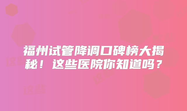 福州试管降调口碑榜大揭秘！这些医院你知道吗？