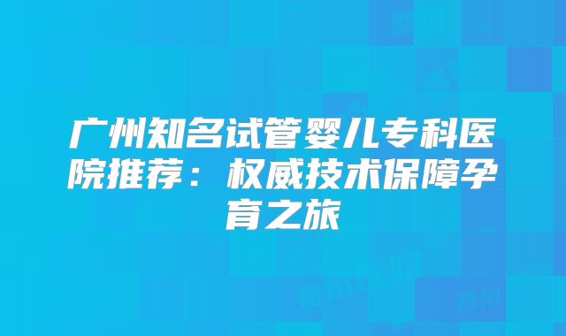 广州知名试管婴儿专科医院推荐：权威技术保障孕育之旅