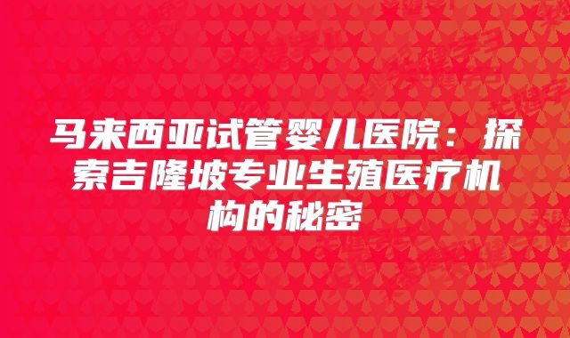 马来西亚试管婴儿医院:探索吉隆坡专业生殖医疗机构的秘密