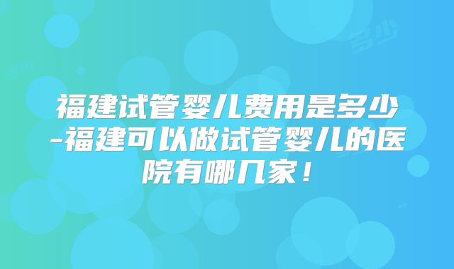福建试管婴儿费用是多少-福建可以做试管婴儿的医院有哪几家！