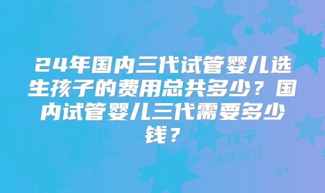 24年国内三代试管婴儿选生孩子的费用总共多少？国内试管婴儿三代需要多少钱？