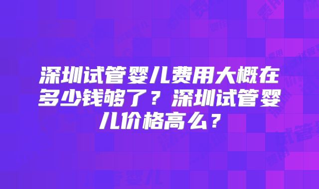 深圳试管婴儿费用大概在多少钱够了？深圳试管婴儿价格高么？