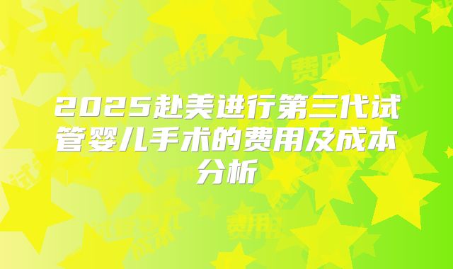 2025赴美进行第三代试管婴儿手术的费用及成本分析