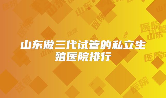 山东做三代试管的私立生殖医院排行