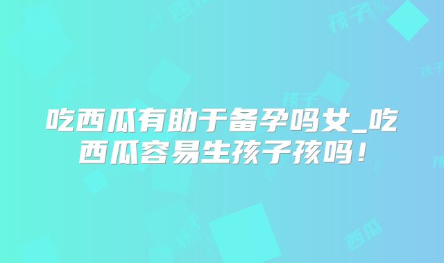 吃西瓜有助于备孕吗女_吃西瓜容易生孩子孩吗！