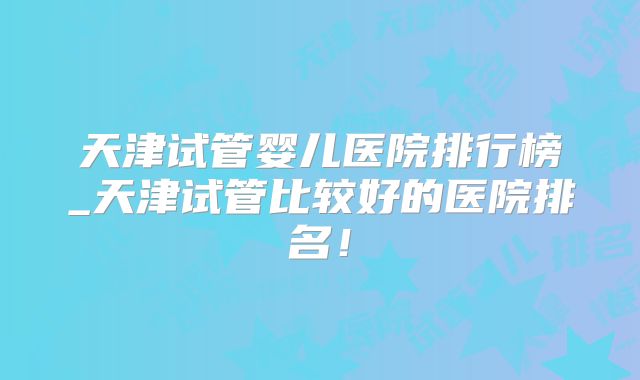 天津试管婴儿医院排行榜_天津试管比较好的医院排名!
