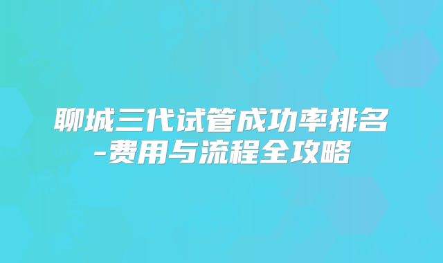 聊城三代试管成功率排名-费用与流程全攻略