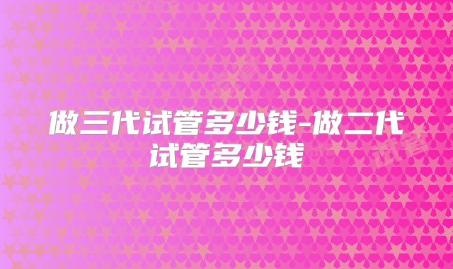 做三代试管多少钱-做二代试管多少钱