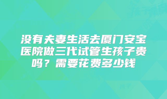 没有夫妻生活去厦门安宝医院做三代试管生孩子贵吗?需要花费多少钱