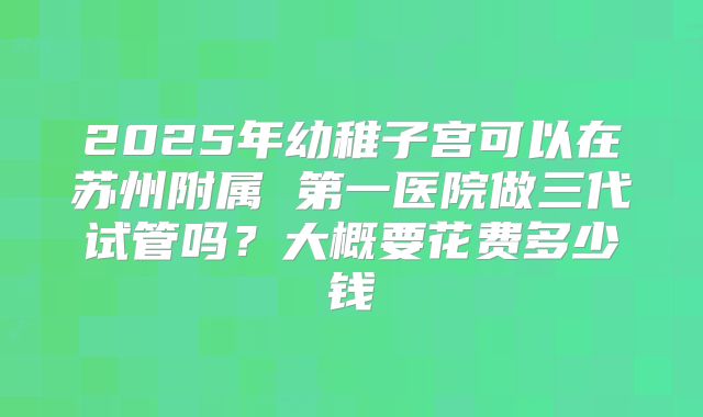 2025年幼稚子宫可以在苏州附属 第一医院做三代试管吗?大概要花费多少钱