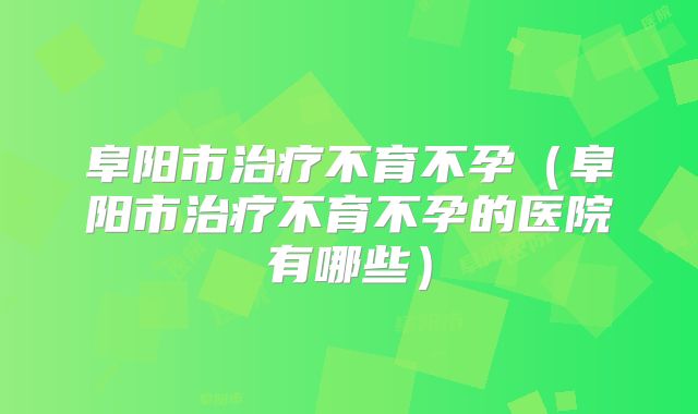 阜阳市治疗不育不孕(阜阳市治疗不育不孕的医院有哪些)
