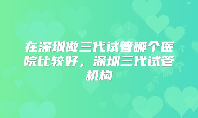 在深圳做三代试管哪个医院比较好,深圳三代试管机构