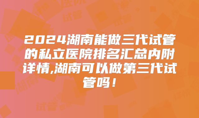 2024湖南能做三代试管的私立医院排名汇总内附详情,湖南可以做第三代试管吗！