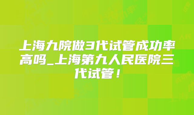 上海九院做3代试管成功率高吗_上海第九人民医院三代试管！