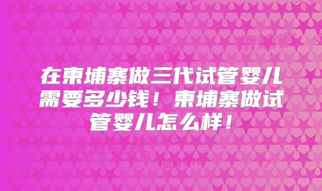 在柬埔寨做三代试管婴儿需要多少钱！柬埔寨做试管婴儿怎么样！