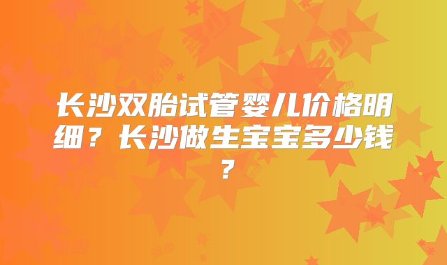 长沙双胎试管婴儿价格明细？长沙做生宝宝多少钱？