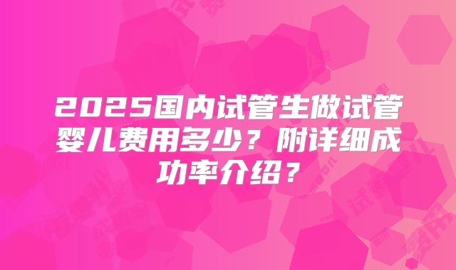 2025国内试管生做试管婴儿费用多少?附详细成功率介绍?