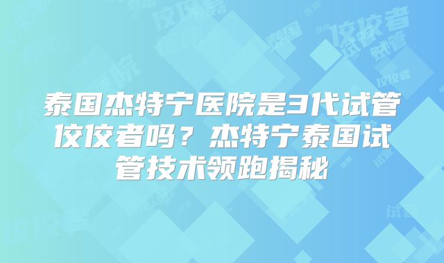 泰国杰特宁医院是3代试管佼佼者吗?杰特宁泰国试管技术领跑揭秘